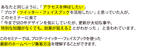  あなたと同じように､「 アクセスを伸ばしたい 」「 ブログ・ツイッター・フェイスブックを活用したい 」と思っていた人が､   このセミナーに来て 「 今までSEOやデザインを気にしていたが、更新が大切な事や、特別な知識がなくても、効果が狙えることがわかった 」 と言われています。このセミナーでは、ブログ・ツイッター・フェイスブックを使った最新のホームページ集客方法を理解することができます。